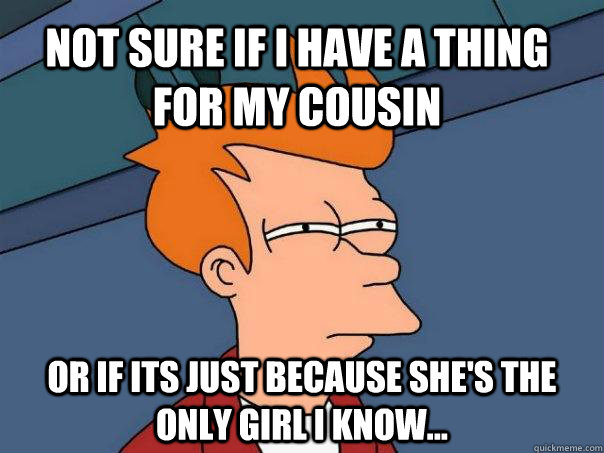 Not sure if i have a thing for my cousin   Or if its just because she's the only girl i know...  Futurama Fry