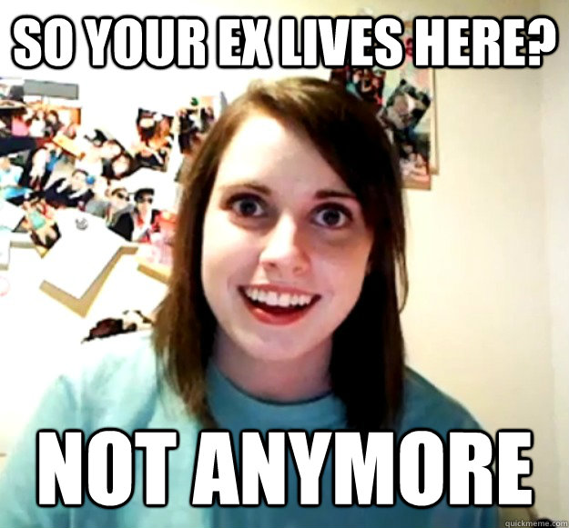 SO your ex lives here? not anymore  Overly Attached Girlfriend