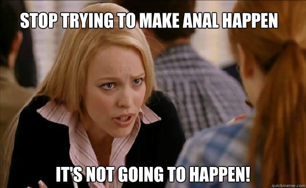 Stop trying to make anal happen it's not going to happen!    