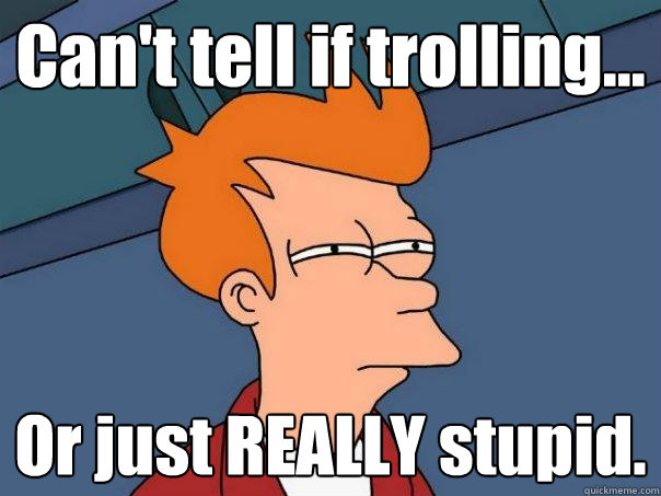 Can't tell if trolling... Or just REALLY stupid.  Futurama Fry