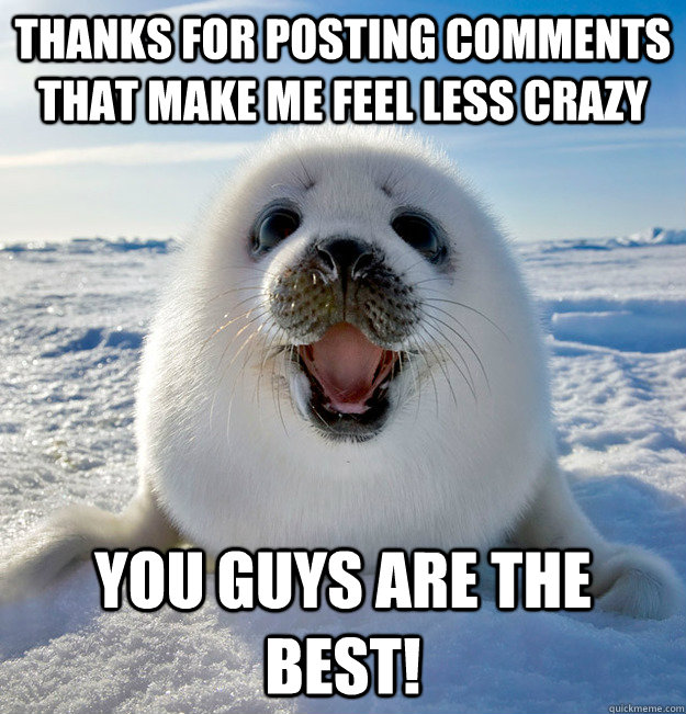 Thanks for posting comments that make me feel less crazy You guys are the best!  Easily Pleased Seal