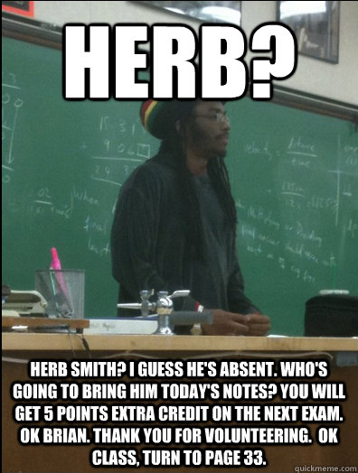 herb? herb smith? i guess he's absent. who's going to bring him today's notes? You will get 5 points extra credit on the next exam. Ok Brian. Thank you for volunteering.  Ok class, turn to page 33.  Rasta Science Teacher