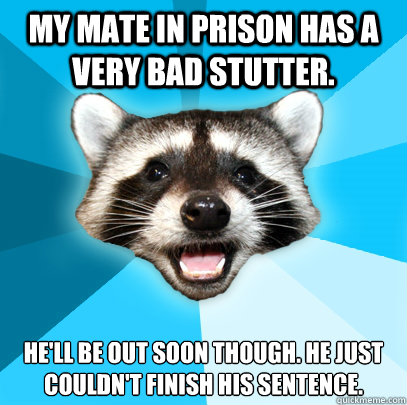 My mate in prison has a very bad stutter. He'll be out soon though. he just couldn't finish his sentence.   Lame Pun Coon