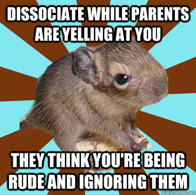 dissociate while parents are yelling at you they think you're being rude and ignoring them - dissociate while parents are yelling at you they think you're being rude and ignoring them  Dissociative Degu