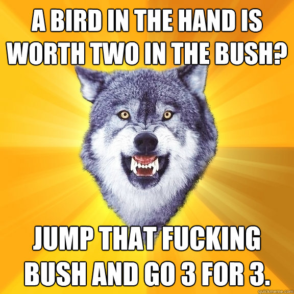 A Bird in the hand is worth two in the bush? Jump that fucking bush and go 3 for 3.  Courage Wolf