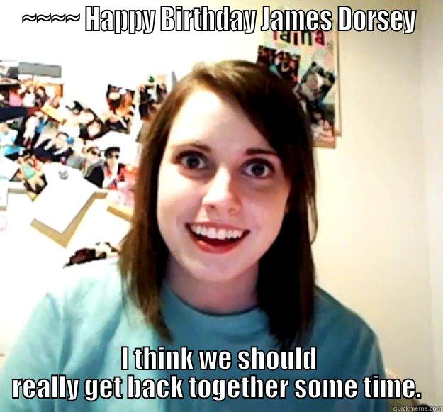 ~~~~ HAPPY BIRTHDAY JAMES DORSEY I THINK WE SHOULD REALLY GET BACK TOGETHER SOME TIME.  Overly Attached Girlfriend