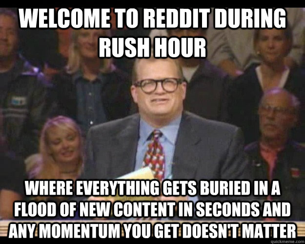 Welcome to reddit during rush hour Where everything gets buried in a flood of new content in seconds and any momentum you get doesn't matter  Whos Line