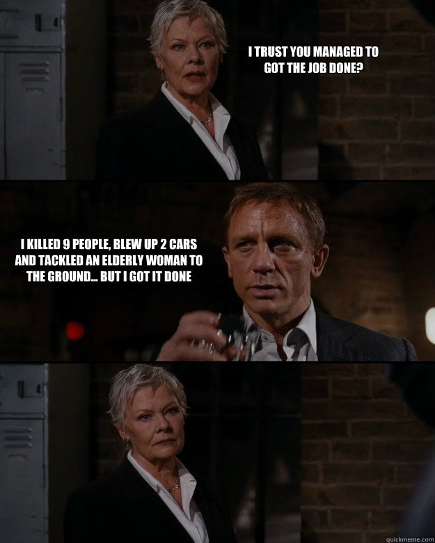 I trust you managed to got the job done? I killed 9 people, blew up 2 cars and tackled an elderly woman to the ground... But I got it done  Priorities Bond