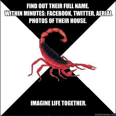 find out their full name.
 within minutes: Facebook, twitter, aerial photos of their house.  imagine life together.   Borderline scorpion