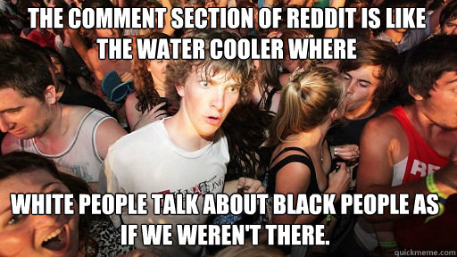The comment section of reddit is like the water cooler where white people talk about black people as if we weren't there.  Sudden Clarity Clarence