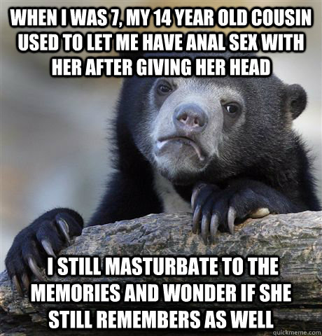 When i was 7, my 14 year old cousin used to let me have anal sex with her after giving her head  I still masturbate to the memories and wonder if she still remembers as well  Confession Bear