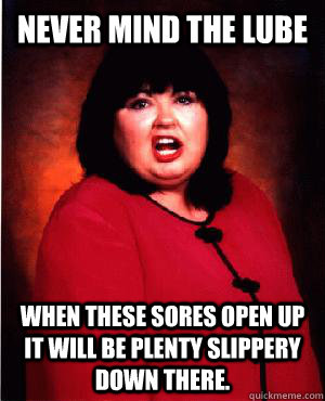 Never mind the lube When these sores open up it will be plenty slippery down there. - Never mind the lube When these sores open up it will be plenty slippery down there.  Nauseous Roseanne