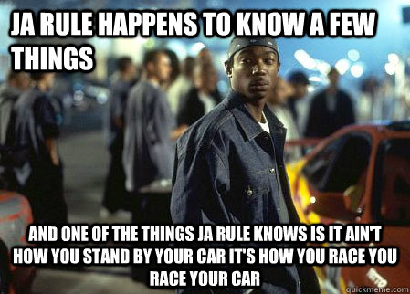 JA RULE HAPPENS TO KNOW A FEW THINGS AND ONE OF THE THINGS JA RULE KNOWS IS IT AIN'T HOW YOU STAND BY YOUR CAR IT'S HOW YOU RACE YOU RACE YOUR CAR  