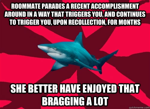Roommate parades a recent accomplishment around in a way that triggers you, and continues to trigger you, upon recollection, for months She better have enjoyed that bragging a lot  Self-Injury Shark