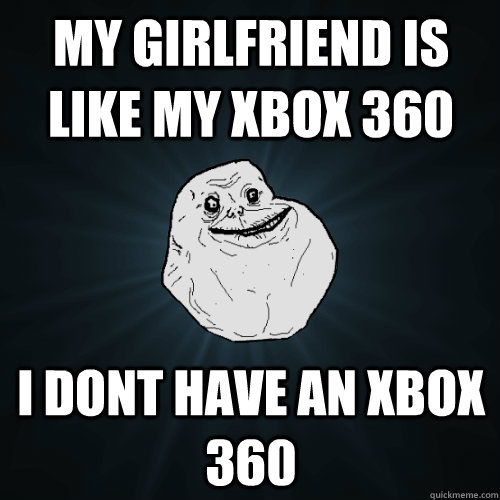 My girlfriend is like my xbox 360 I dont have an xbox 360  Forever Alone