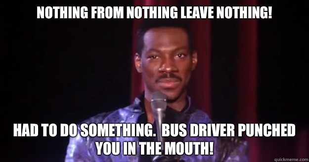 Nothing from nothing leave nothing! Had to do something.  Bus driver punched you in the mouth!  