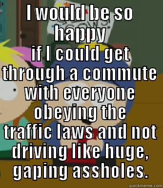 I WOULD BE SO HAPPY IF I COULD GET THROUGH A COMMUTE WITH EVERYONE OBEYING THE TRAFFIC LAWS AND NOT DRIVING LIKE HUGE, GAPING ASSHOLES. Craig - I would be so happy