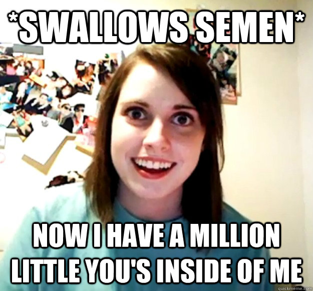 *Swallows semen* Now i have a million little you's inside of me   Overly Attached Girlfriend