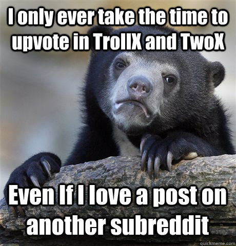 I only ever take the time to upvote in TrollX and TwoX Even If I love a post on another subreddit   Confession Bear