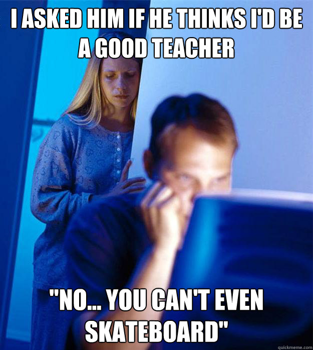 I asked him if he thinks i'd be a good teacher 