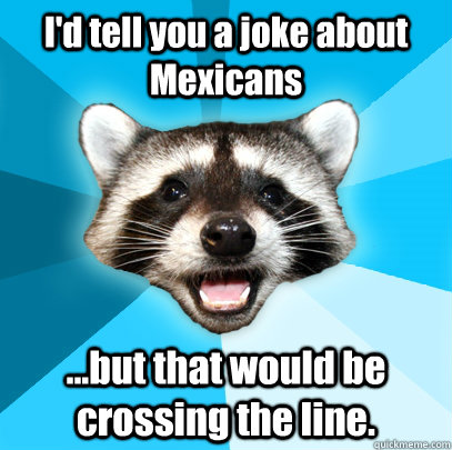 I'd tell you a joke about Mexicans ...but that would be crossing the line.   Lame Pun Coon