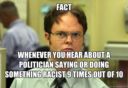 FACT
 Whenever you hear about a politician saying or doing something racist 9 times out of 10 they are a republican. - FACT
 Whenever you hear about a politician saying or doing something racist 9 times out of 10 they are a republican.  Dwight