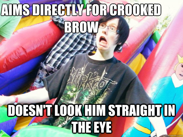 Aims directly for crooked brow Doesn't look him straight in the eye  