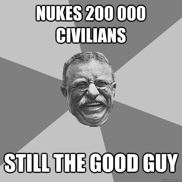 Nukes 200 000 civilians Still the good guy  Teddy Roosevelt