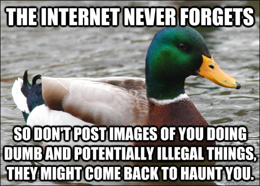 The Internet never forgets So don't post images of you doing dumb and potentially illegal things, they might come back to haunt you.   Actual Advice Mallard