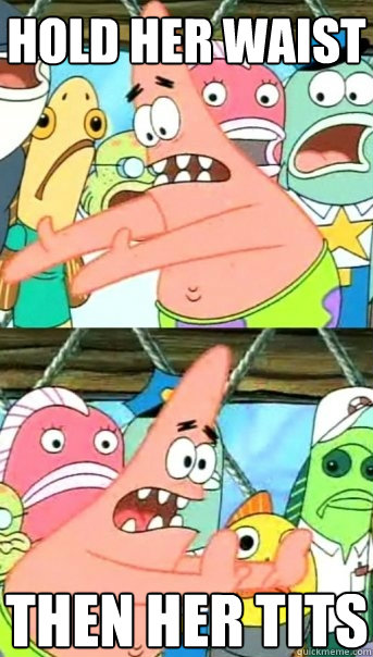 hold her waist then her tits  Push it somewhere else Patrick