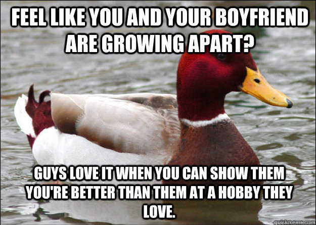 Feel like you and your boyfriend are growing apart? Guys love it when you can show them you're better than them at a hobby they love.  Malicious Advice Mallard