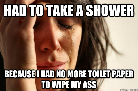 had to take a shower Because I had no more toilet paper to wipe my ass  First World Problems
