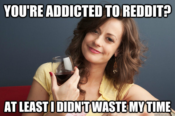 you're addicted to reddit? at least i didn't waste my time  Forever Resentful Mother