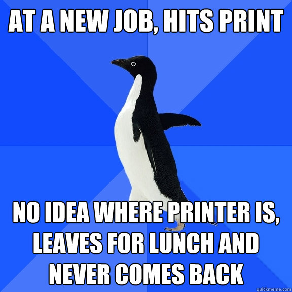 at a new job, hits print no idea where printer is, leaves for lunch and never comes back  Socially Awkward Penguin