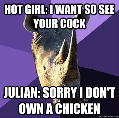 hot girl: i want so see your cock Julian: sorry i don't own a chicken  Sexually Oblivious Rhino