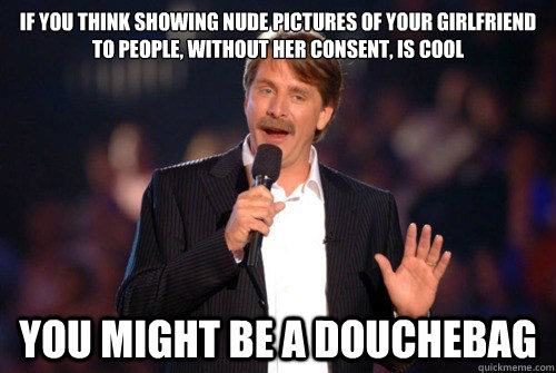 If you think showing nude pictures of your girlfriend to people, without her consent, is cool you might be a douchebag  Addicted Jeff Foxworthy