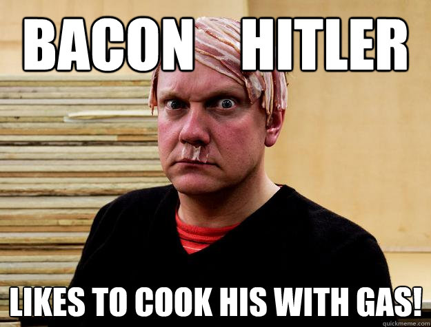 Bacon    hitler Likes to cook his with gas!  