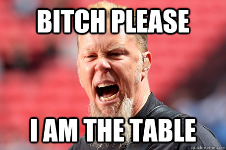BITCH PLEASE I AM THE TABLE  I AM THE TABLE - James Hetfield