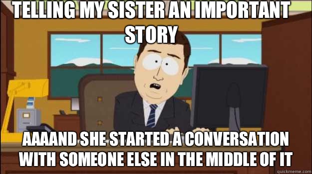 Telling my sister an important story     aaaand she started a conversation with someone else in the middle of it  Annnd Its gone