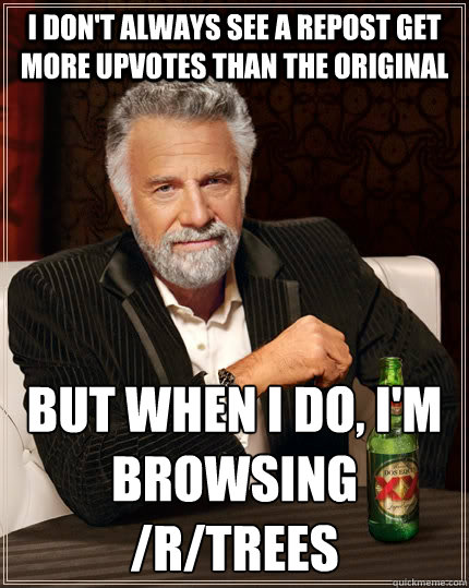 I don't always see a repost get more upvotes than the original but when I do, I'm browsing /r/trees  The Most Interesting Man In The World