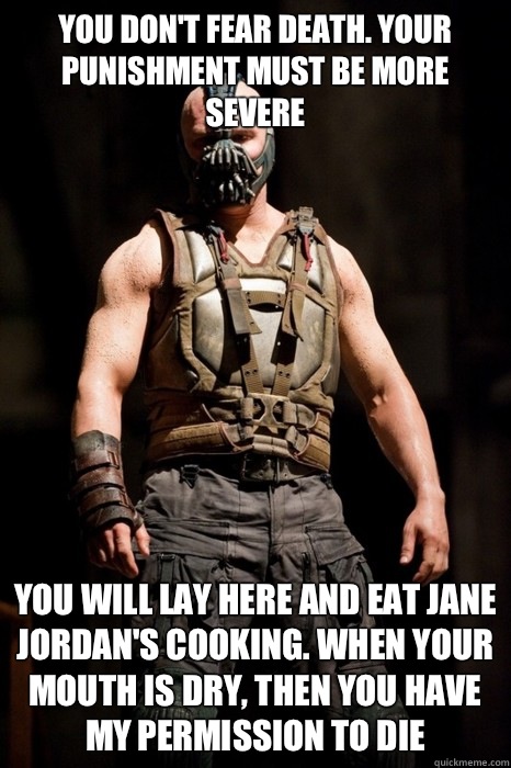 You don't fear death. Your punishment must be more severe You will lay here and eat Jane Jordan's cooking. When your mouth is dry, then you have my permission to die  Permission Bane