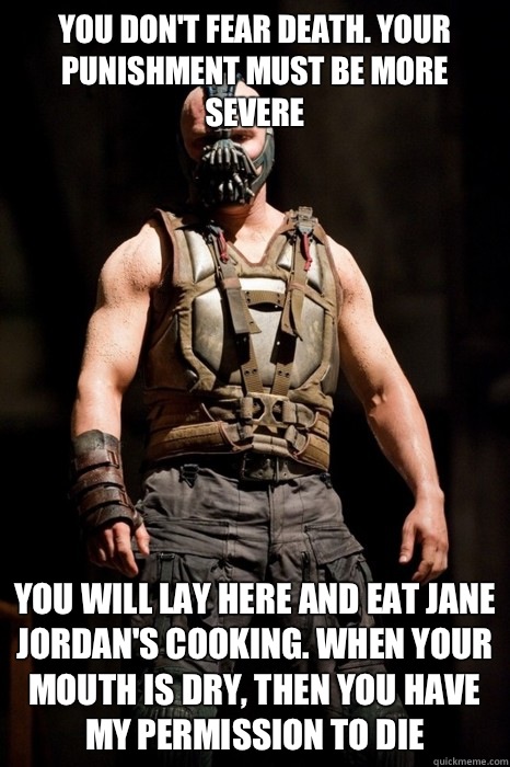 You don't fear death. Your punishment must be more severe You will lay here and eat Jane Jordan's cooking. When your mouth is dry, then you have my permission to die - You don't fear death. Your punishment must be more severe You will lay here and eat Jane Jordan's cooking. When your mouth is dry, then you have my permission to die  Permission Bane