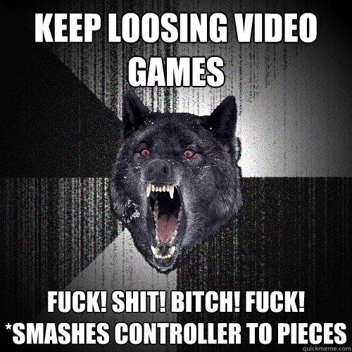 Keep loosing video games FUCK! SHIT! BITCH! FUCK! *smashes controller to pieces  Insanity Wolf