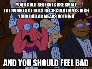 Your gold reserves are small
The number of bills in circulation is high
your dollar means nothing and YOU SHOULD FEEL BAD  Critical Zoidberg