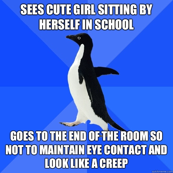 Sees cute girl sitting by herself in school Goes to the end of the room so not to maintain eye contact and look like a creep  Socially Awkward Penguin