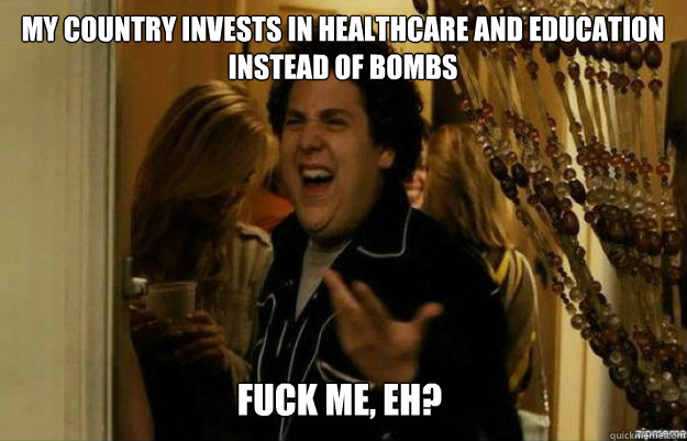 My country invests in healthcare and education instead of bombs FUCK ME, EH?  