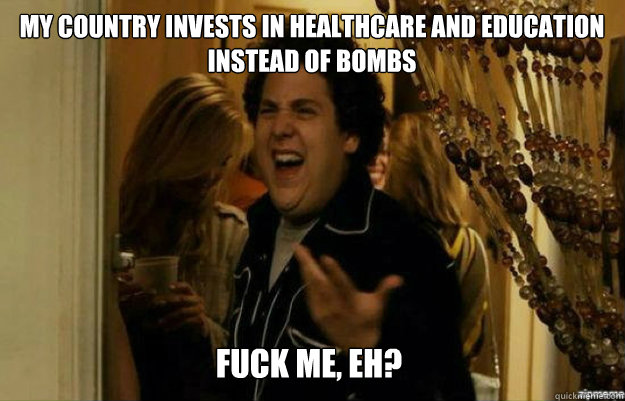 My country invests in healthcare and education instead of bombs FUCK ME, EH?  fuck me right