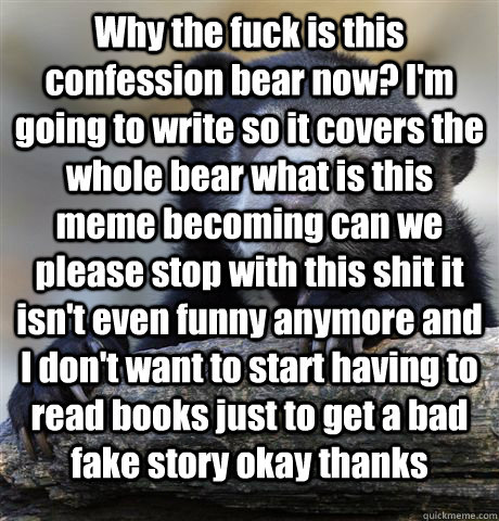 Why the fuck is this confession bear now? I'm going to write so it covers the whole bear what is this meme becoming can we please stop with this shit it isn't even funny anymore and I don't want to start having to read books just to get a bad fake story o  Confession Bear