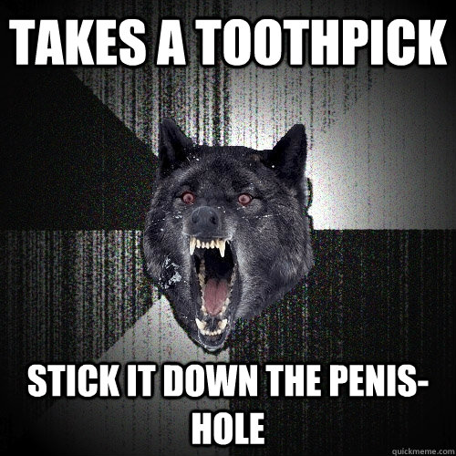 Takes a toothpick Stick it down the penis-hole  Insanity Wolf