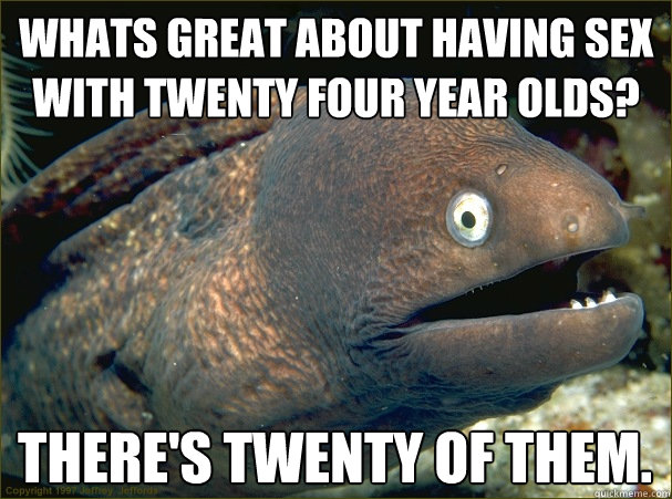 whats great about having sex with twenty four year olds? There's twenty of them.  Bad Joke Eel